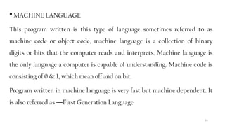 65
 MACHINE LANGUAGE
This program written is this type of language sometimes referred to as
machine code or object code, machine language is a collection of binary
digits or bits that the computer reads and interprets. Machine language is
the only language a computer is capable of understanding. Machine code is
consisting of 0 & 1, which mean off and on bit.
Program written in machine language is very fast but machine dependent. It
is also referred as First Generation Language.
―
 