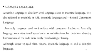 66
 ASSAMBLY LANGUAGE
Assemble language is also low level language close to machine language. It is
also referred as assembly or ASL, assembly language and Second Generation
―
Language.
Assembly language used to interface with computer hardware. Assembly
language uses structured commands as substitutions for numbers allowing
humans to read the code more easily than looking at binary.
Although easier to read than binary, assembly language is still a complex
language.
 