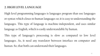 67
2. HIGH LEVEL LANGUAGE
High level programming languages is languages program than use languages
or syntax which closes to human languages so; it is easy to understanding the
languages. This type of language is machine-independent, and uses similar
language as English, which is easily understandable by human.
This type of language’s processing is slow as compared to low level
languages. As, it need any translator between interface on computer and
human. So, that both can understand their languages.
 