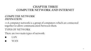 68
CHAPTER THREE
COMPUTER NETWORK AND INTERNET
COMPUTER NETWORK
DEFINATION:
―A computer network is a group of computers which are connected
together to allow communication between them.
TYPES OF NETWORK
There are two main types of network:
• LAN
• WAN
 