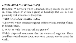 69
LOCAL AREA NETWORK (LAN)
Definition: “A network which is located entirely on one site such as
an office, school or within a group of buildings that are in close
proximity that are connected together.
WIDE AREA NETWORK (WAN)
“A network which connects together computers on a number of sites
in different areas.
A WAN or Wide Area Network is a group of
Widely dispersed computers that are connected together. These
could be across the same town, or across a country or even across the
world.
 