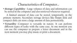 7
Characteristics of Computer…
• Storage Capability : Large volumes of data and information can
be stored in the computer and also retrieved whenever required.
A limited amount of data can be stored, temporarily, in the
primary memory. Secondary storage devices like floppy disk and
compact disk can store a large amount of data permanently.
• Versatility :Computer is versatile in nature. It can perform
different types of tasks with the same ease. At one moment you
can use the computer to prepare a letter document and in the
next moment you may play music or print a document.
 