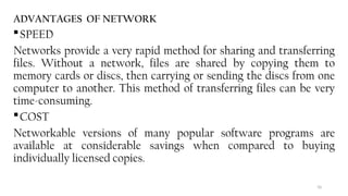 70
ADVANTAGES OF NETWORK
SPEED
Networks provide a very rapid method for sharing and transferring
files. Without a network, files are shared by copying them to
memory cards or discs, then carrying or sending the discs from one
computer to another. This method of transferring files can be very
time-consuming.
COST
Networkable versions of many popular software programs are
available at considerable savings when compared to buying
individually licensed copies.
 