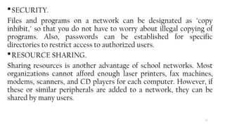 71
SECURITY.
Files and programs on a network can be designated as "copy
inhibit," so that you do not have to worry about illegal copying of
programs. Also, passwords can be established for specific
directories to restrict access to authorized users.
RESOURCE SHARING.
Sharing resources is another advantage of school networks. Most
organizations cannot afford enough laser printers, fax machines,
modems, scanners, and CD players for each computer. However, if
these or similar peripherals are added to a network, they can be
shared by many users.
 