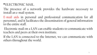72
ELECTRONIC MAIL.
The presence of a network provides the hardware necessary to
install an e-mail system.
E-mail aids in personal and professional communication for all
personnel, and it facilitates the dissemination of general information
to the entire staff.
Electronic mail on a LAN can enable students to communicate with
teachers and peers at their own institute.
If the LAN is connected to the Internet, we can communicate with
others throughout the world.
 