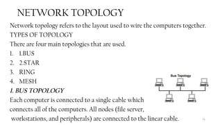 74
NETWORK TOPOLOGY
Network topology refers to the layout used to wire the computers together.
TYPES OF TOPOLOGY
There are four main topologies that are used.
1. 1.BUS
2. 2.STAR
3. RING
4. MESH
1. BUS TOPOLOGY
Each computer is connected to a single cable which
connects all of the computers. All nodes (file server,
workstations, and peripherals) are connected to the linear cable.
 