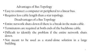 75
Advantages of Bus Topology
• Easy to connect a computer or peripheral to a linear bus.
• Requires less cable length than a star topology.
Disadvantages of a Bus Topology
• Entire network shuts down if there is a break in the main cable.
• Terminators are required at both ends of the backbone cable.
• Difficult to identify the problem if the entire network shuts
down.
• Not meant to be used as a stand-alone solution in a large
building.
 
