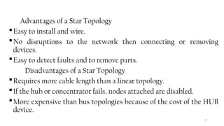 77
Advantages of a Star Topology
Easy to install and wire.
No disruptions to the network then connecting or removing
devices.
Easy to detect faults and to remove parts.
Disadvantages of a Star Topology
Requires more cable length than a linear topology.
If the hub or concentrator fails, nodes attached are disabled.
More expensive than bus topologies because of the cost of the HUB
device.
 