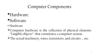 8
Computer Components
Hardware
Software
• Hardware
Computer hardware is the collection of physical elements
"Tangible objects” that constitutes a computer system.
The actual machinery, wires, transistors, and circuits … etc.
 