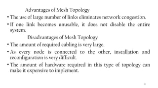 81
Advantages of Mesh Topology
• The use of large number of links eliminates network congestion.
• If one link becomes unusable, it does not disable the entire
system.
Disadvantages of Mesh Topology
• The amount of required cabling is very large.
• As every node is connected to the other, installation and
reconfiguration is very difficult.
• The amount of hardware required in this type of topology can
make it expensive to implement.
 