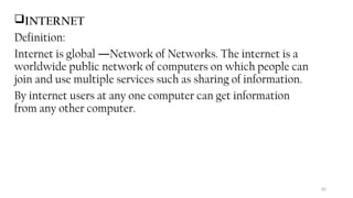 82
INTERNET
Definition:
Internet is global Network of Networks. The internet is a
―
worldwide public network of computers on which people can
join and use multiple services such as sharing of information.
By internet users at any one computer can get information
from any other computer.
 