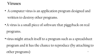 84
Viruses
• A computer virus is an application program designed and
written to destroy other programs.
•A virus is a small piece of software that piggyback on real
programs.
•virus might attach itself to a program such as a spreadsheet
program and it has the chance to reproduce (by attaching to
other programs)
 