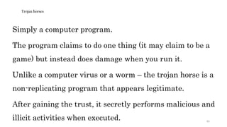 85
Trojan horses
Simply a computer program.
The program claims to do one thing (it may claim to be a
game) but instead does damage when you run it.
Unlike a computer virus or a worm – the trojan horse is a
non-replicating program that appears legitimate.
After gaining the trust, it secretly performs malicious and
illicit activities when executed.
 