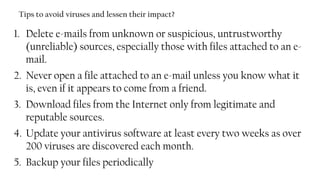 Tips to avoid viruses and lessen their impact?
1. Delete e-mails from unknown or suspicious, untrustworthy
(unreliable) sources, especially those with files attached to an e-
mail.
2. Never open a file attached to an e-mail unless you know what it
is, even if it appears to come from a friend.
3. Download files from the Internet only from legitimate and
reputable sources.
4. Update your antivirus software at least every two weeks as over
200 viruses are discovered each month.
5. Backup your files periodically
88
 
