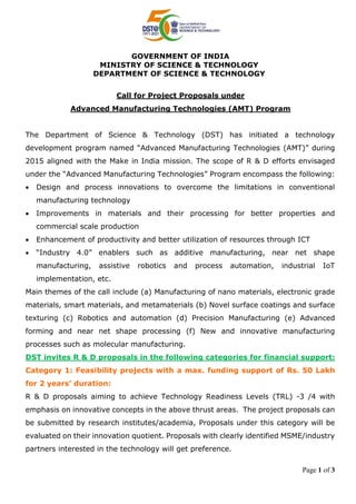 Page 1 of 3
GOVERNMENT OF INDIA
MINISTRY OF SCIENCE & TECHNOLOGY
DEPARTMENT OF SCIENCE & TECHNOLOGY
Call for Project Proposals under
Advanced Manufacturing Technologies (AMT) Program
The Department of Science & Technology (DST) has initiated a technology
development program named “Advanced Manufacturing Technologies (AMT)” during
2015 aligned with the Make in India mission. The scope of R & D efforts envisaged
under the “Advanced Manufacturing Technologies” Program encompass the following:
 Design and process innovations to overcome the limitations in conventional
manufacturing technology
 Improvements in materials and their processing for better properties and
commercial scale production
 Enhancement of productivity and better utilization of resources through ICT
 “Industry 4.0” enablers such as additive manufacturing, near net shape
manufacturing, assistive robotics and process automation, industrial IoT
implementation, etc.
Main themes of the call include (a) Manufacturing of nano materials, electronic grade
materials, smart materials, and metamaterials (b) Novel surface coatings and surface
texturing (c) Robotics and automation (d) Precision Manufacturing (e) Advanced
forming and near net shape processing (f) New and innovative manufacturing
processes such as molecular manufacturing.
DST invites R & D proposals in the following categories for financial support:
Category 1: Feasibility projects with a max. funding support of Rs. 50 Lakh
for 2 years’ duration:
R & D proposals aiming to achieve Technology Readiness Levels (TRL) -3 /4 with
emphasis on innovative concepts in the above thrust areas. The project proposals can
be submitted by research institutes/academia, Proposals under this category will be
evaluated on their innovation quotient. Proposals with clearly identified MSME/industry
partners interested in the technology will get preference.
 