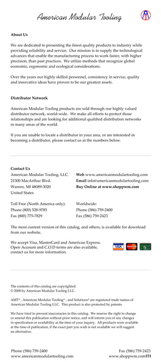 American Modular Tooling
About Us

We are dedicated to presenting the finest quality products to industry while
providing reliability and service. Our mission is to supply the technological
advances that enable the manufacturing process to work faster, with higher
precision, than past practices. We utilize methods that recognize global
economic, ergonomic and ecological considerations.

Over the years our highly skilled personnel, consistency in service, quality
and innovative ideas have proven to be our greatest assets.



Distributor Network

American Modular Tooling products are sold through our highly valued
distributor network, world-wide. We make all efforts to protect those
relationships and are looking for additional qualified distribution networks
in many areas of the world.

If you are unable to locate a distributor in your area, or are interested in
becoming a distributor, please contact us at the numbers below.




Contact Us
American Modular Tooling, LLC.               Web www.americanmodulartooling.com
21300 MacArthur Blvd.                        Email info@americanmodulartooling.com
Warren, MI 48089-3020                        Buy Online at www.shoppwm.com
United States

Toll Free (North America only):              Worldwide:
Phone (800) 528-9785                         Phone (586) 759-2400
Fax (800) 775-7829                           Fax (586) 759-2423

The most current version of this catalog, and others, is available for download
from our website.

We accept Visa, MasterCard and American Express.
Open Account and C.O.D terms are also available,
contact us for more information.




The contents of this catalog are copyrighted.
© 2008 by American Modular Tooling LLC.

AMT® , American Modular Tooling® , and Solutions® are registered trade names of
American Modular Tooling LLC. This product is also protected by patents.

We have tried to prevent inaccuracies in this catalog. We reserve the right to change
or amend this publication without prior notice, and will inform you of any changes
in specification or availability at the time of your inquiry. All products were available
at the time of publication, if the exact part you wish is not available we will suggest
an alternative.




Phone (586) 759-2400                                                   Fax (586) 759-2423
www.americanmodulartooling.com                                      www.shoppwm.com151  7
 