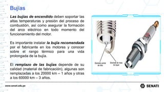 www.senati.edu.pe
Bujías
Las bujías de encendido deben soportar las
altas temperaturas y presión del proceso de
combustión, así como asegurar la formación
del arco eléctrico en todo momento del
funcionamiento del motor.
Es importante instalar la bujía recomendada
por el fabricante en los motores y conocer
sobre el rango térmico para una vida
prolongada de la bujía.
El remplazo de las bujías depende de su
calidad (material de fabricación), algunas son
remplazadas a los 20000 km – 1 años y otras
a los 60000 km – 3 años.
 