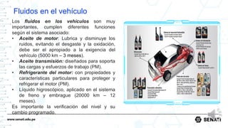 www.senati.edu.pe
Fluidos en el vehículo
Los fluidos en los vehículos son muy
importantes, cumplen diferentes funciones
según el sistema asociado:
• Aceite de motor: Lubrica y disminuye los
ruidos, evitando el desgaste y la oxidación,
debe ser el apropiado a la exigencia del
vehículo (5000 km – 3 meses).
• Aceite transmisión: diseñados para soporta
las cargas y esfuerzos de trabajo (PM).
• Refrigerante del motor: con propiedades y
características particulares para proteger y
refrigerar el motor (PM).
• Líquido higroscópico, aplicado en el sistema
de freno y embrague (20000 km – 12
meses).
Es importante la verificación del nivel y su
cambio programado.
 