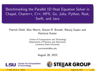 Benchmarking the Parallel 1D Heat Equation Solver in
Chapel, Charm++, C++, HPX, Go, Julia, Python, Rust,
Swift, and Java
Patrick Diehl, Max Morris, Steven R. Brandt, Nikunj Gupta and
Hartmut Kaiser
Center of Computation and Technology
Department of Physiscs and Astronomy
Louisiana State University
patrickdiehl@lsu.edu
August 28, 2023
P. Diehl and et al. (LSU) August 28, 2023 1 / 26
 