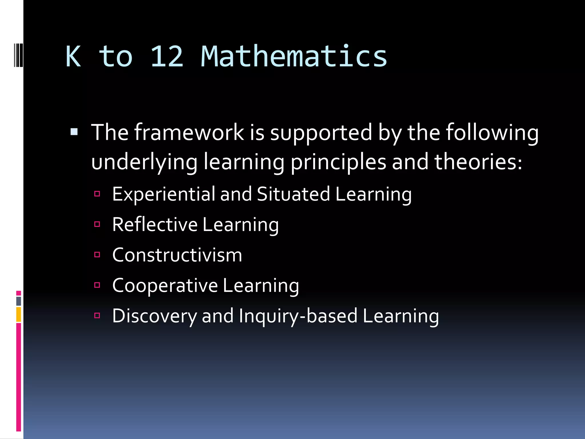 K to 12 Mathematics
 The framework is supported by the following
underlying learning principles and theories:
 Experiential and Situated Learning
 Reflective Learning
 Constructivism
 Cooperative Learning
 Discovery and Inquiry-based Learning
 