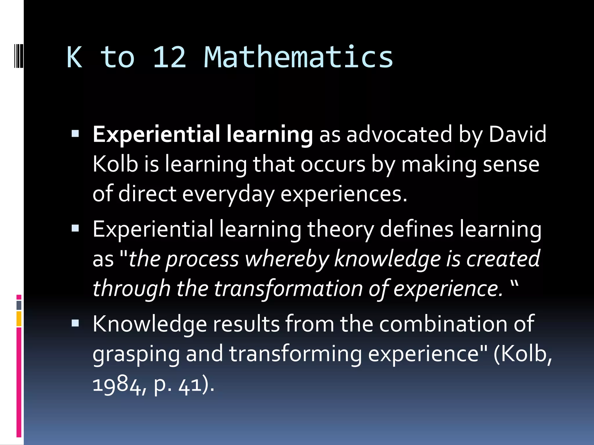 K to 12 Mathematics
 Experiential learning as advocated by David
Kolb is learning that occurs by making sense
of direct everyday experiences.
 Experiential learning theory defines learning
as "the process whereby knowledge is created
through the transformation of experience. “
 Knowledge results from the combination of
grasping and transforming experience" (Kolb,
1984, p. 41).
 