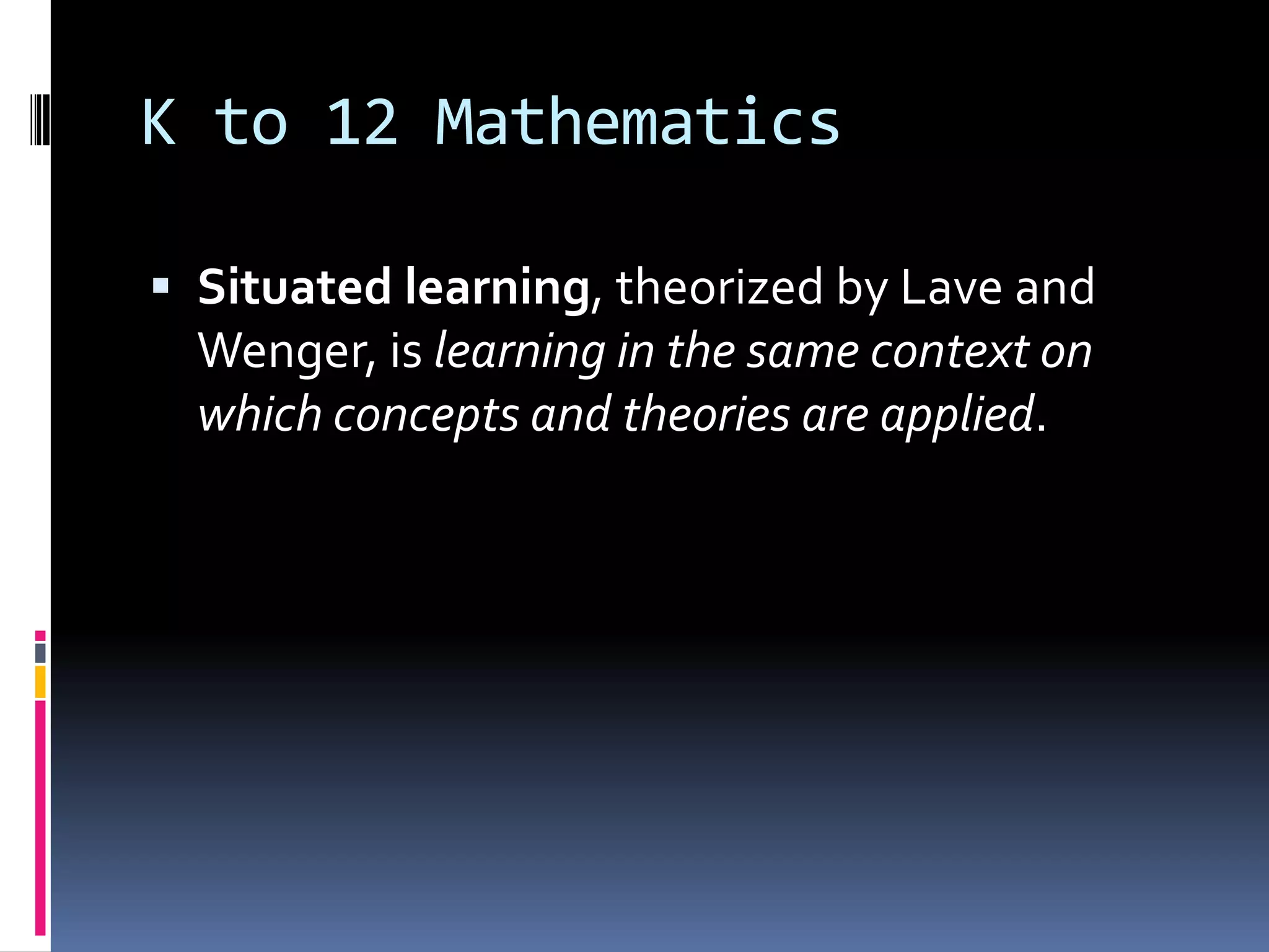 K to 12 Mathematics
 Situated learning, theorized by Lave and
Wenger, is learning in the same context on
which concepts and theories are applied.
 