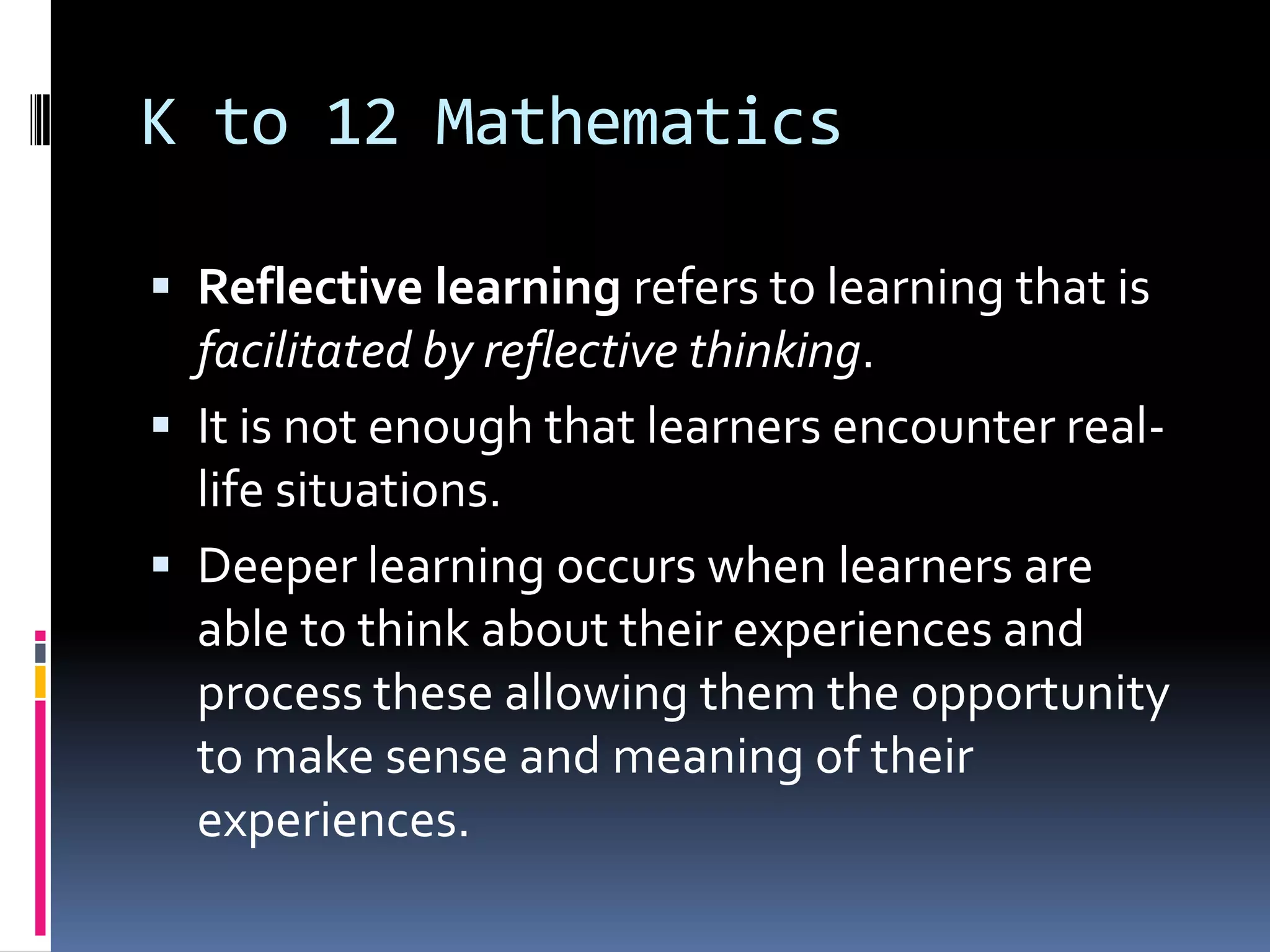 K to 12 Mathematics
 Reflective learning refers to learning that is
facilitated by reflective thinking.
 It is not enough that learners encounter real-
life situations.
 Deeper learning occurs when learners are
able to think about their experiences and
process these allowing them the opportunity
to make sense and meaning of their
experiences.
 