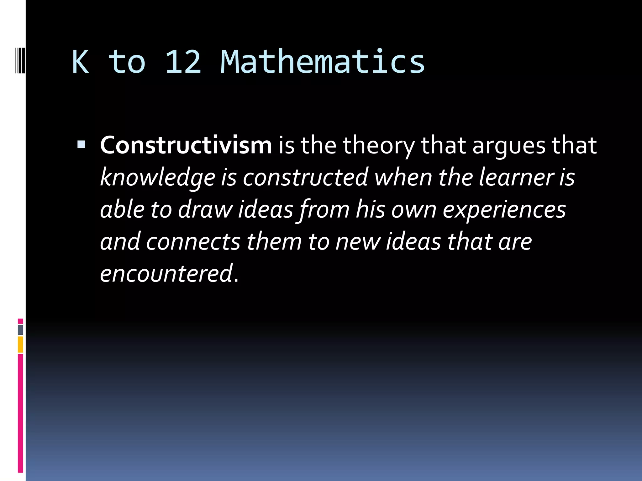 K to 12 Mathematics
 Constructivism is the theory that argues that
knowledge is constructed when the learner is
able to draw ideas from his own experiences
and connects them to new ideas that are
encountered.
 