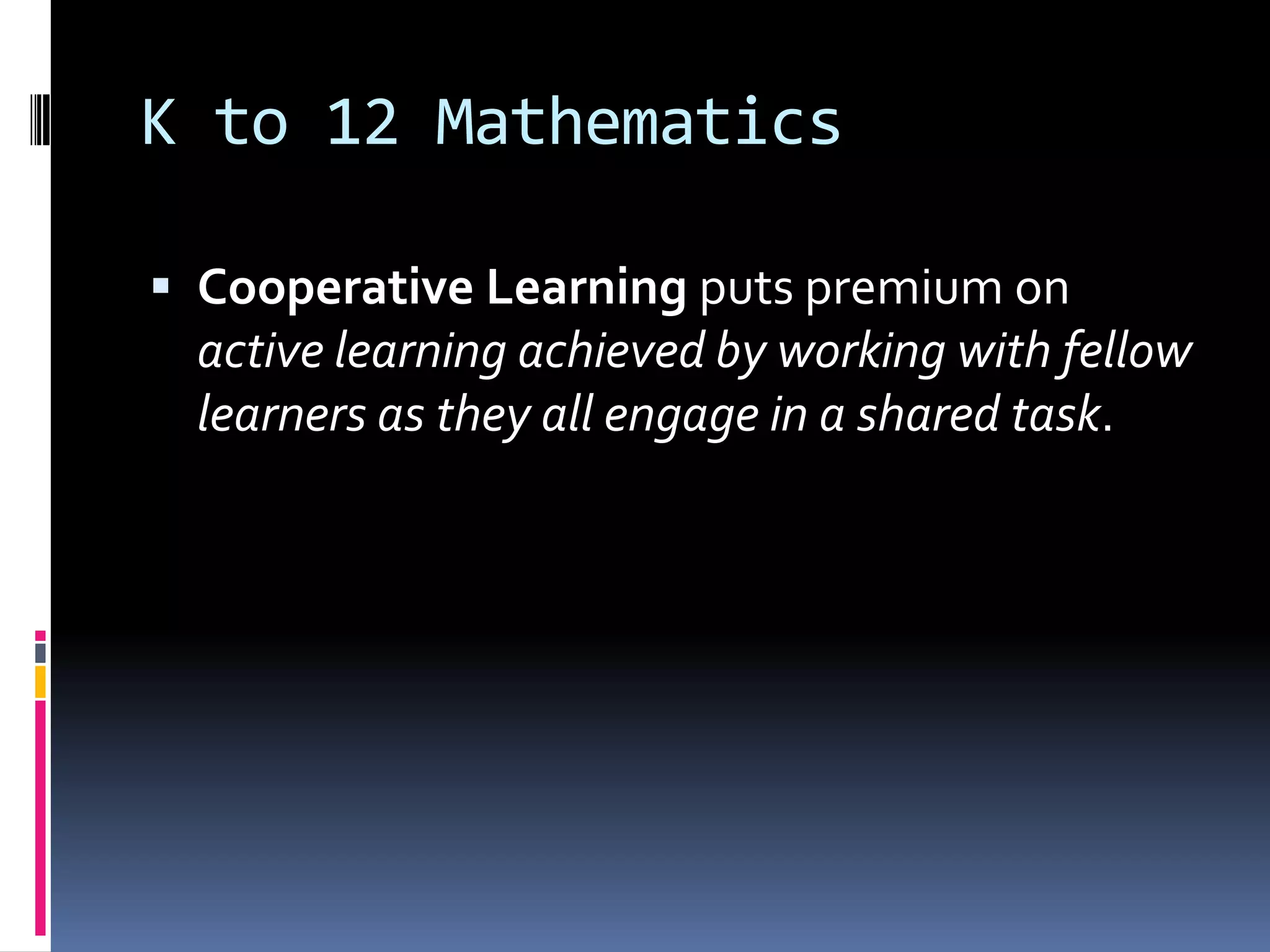 K to 12 Mathematics
 Cooperative Learning puts premium on
active learning achieved by working with fellow
learners as they all engage in a shared task.
 