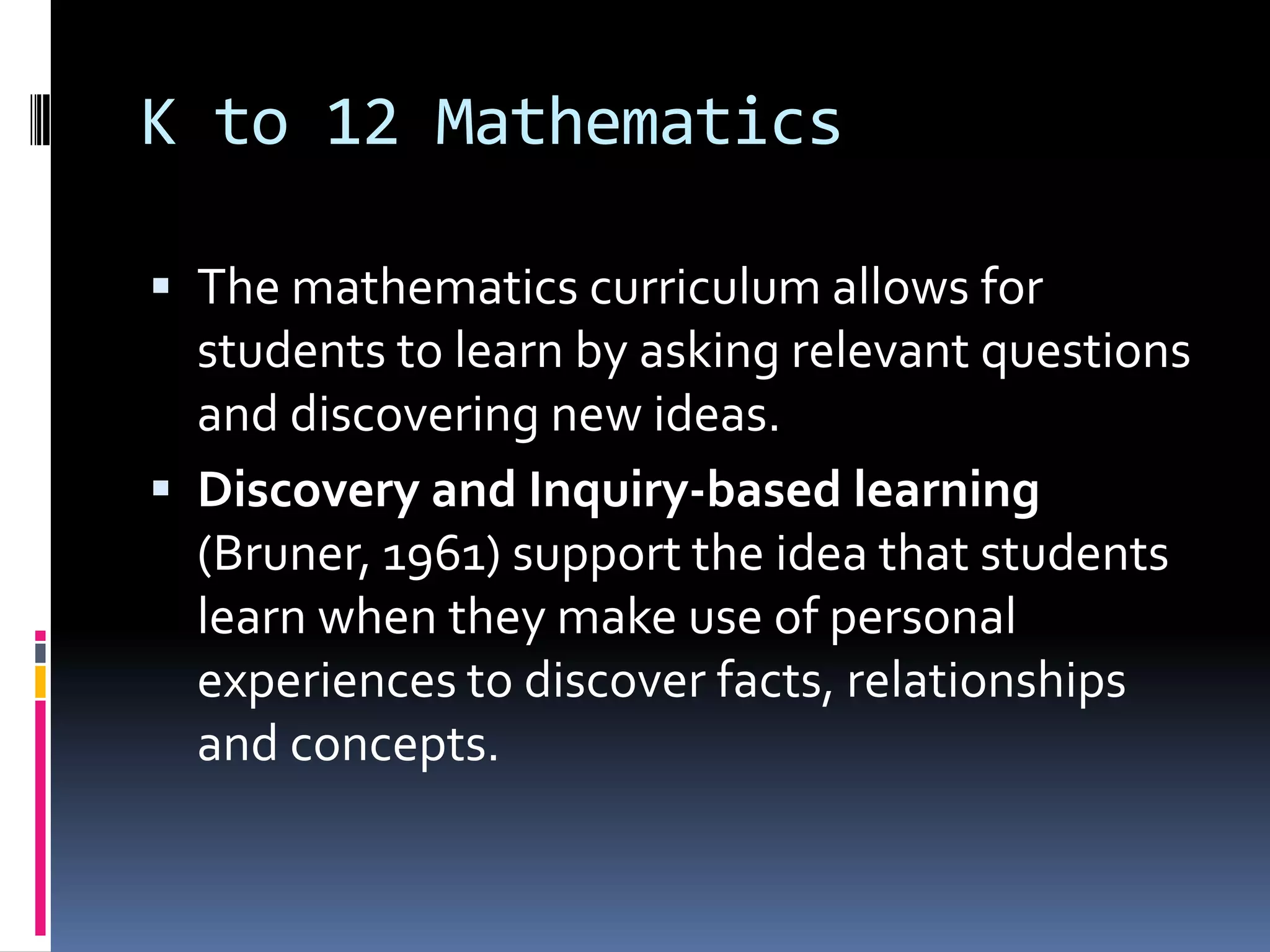 K to 12 Mathematics
 The mathematics curriculum allows for
students to learn by asking relevant questions
and discovering new ideas.
 Discovery and Inquiry-based learning
(Bruner, 1961) support the idea that students
learn when they make use of personal
experiences to discover facts, relationships
and concepts.
 