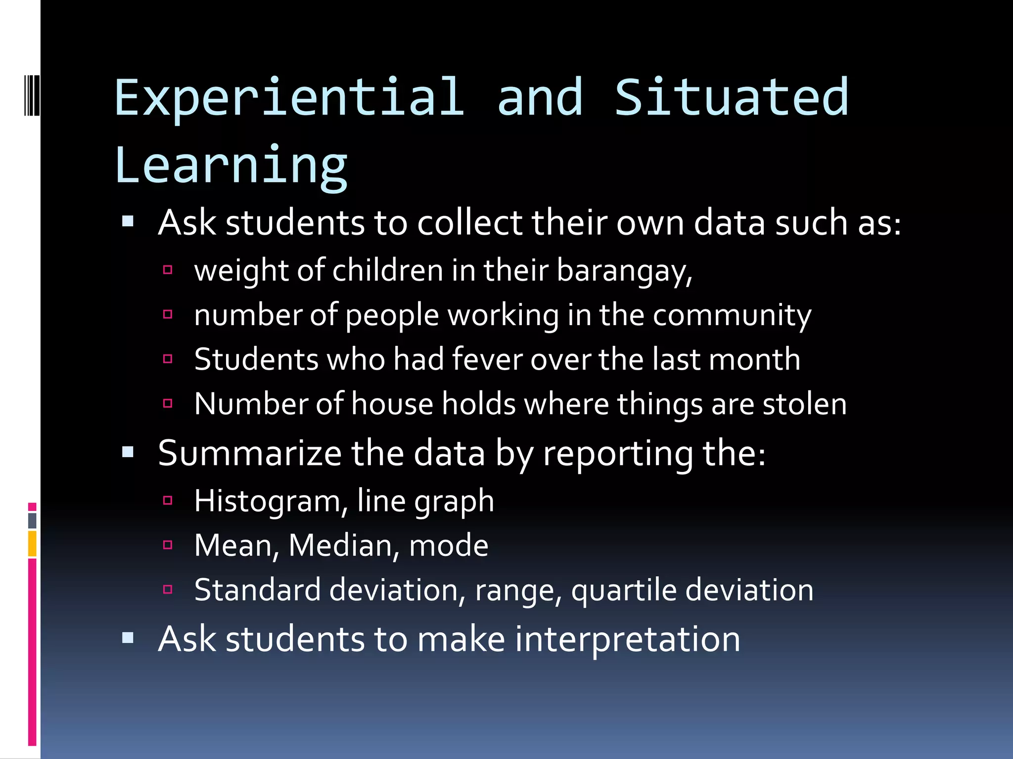 Experiential and Situated
Learning
 Ask students to collect their own data such as:
 weight of children in their barangay,
 number of people working in the community
 Students who had fever over the last month
 Number of house holds where things are stolen
 Summarize the data by reporting the:
 Histogram, line graph
 Mean, Median, mode
 Standard deviation, range, quartile deviation
 Ask students to make interpretation
 