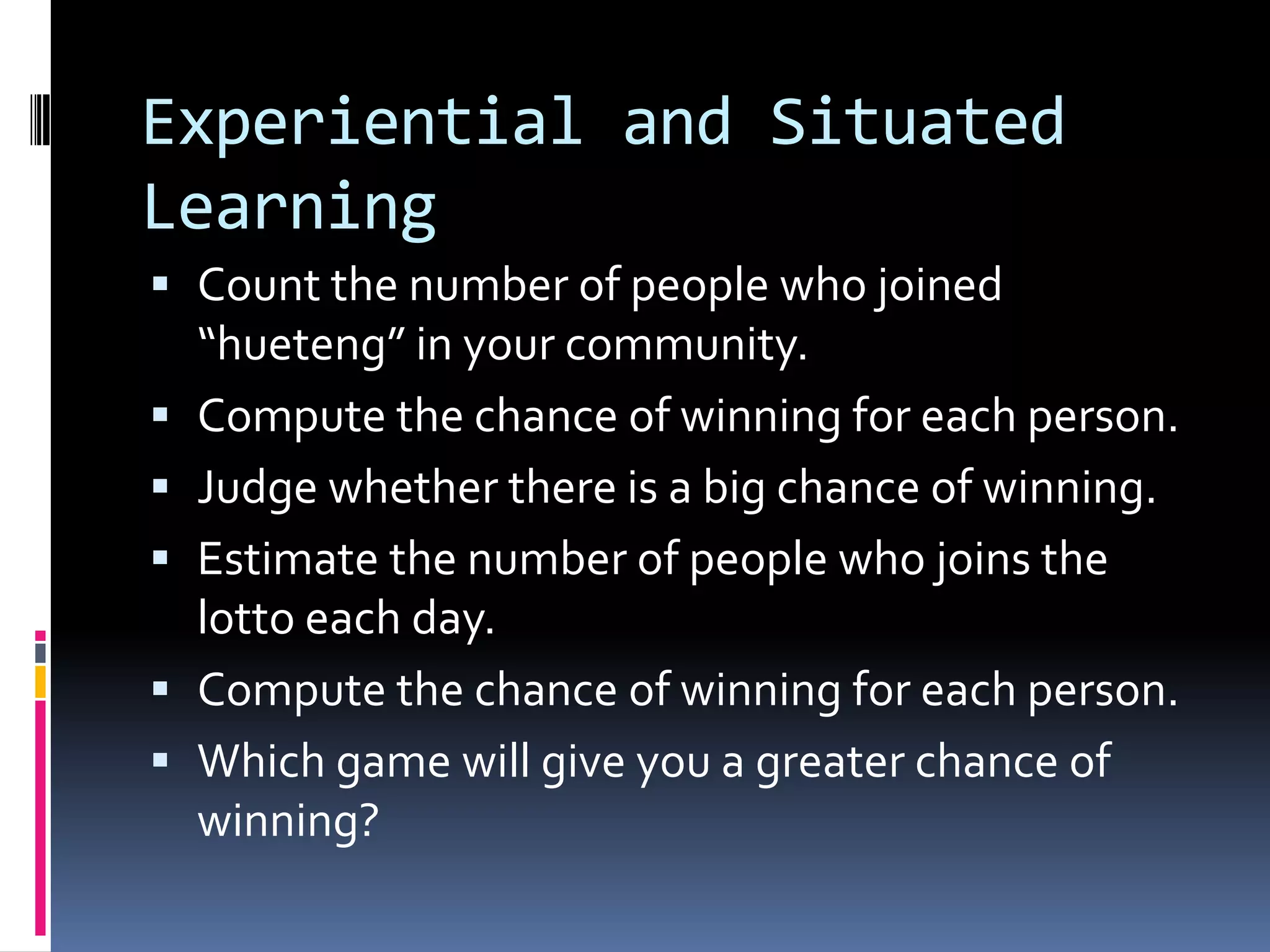Experiential and Situated
Learning
 Count the number of people who joined
“hueteng” in your community.
 Compute the chance of winning for each person.
 Judge whether there is a big chance of winning.
 Estimate the number of people who joins the
lotto each day.
 Compute the chance of winning for each person.
 Which game will give you a greater chance of
winning?
 