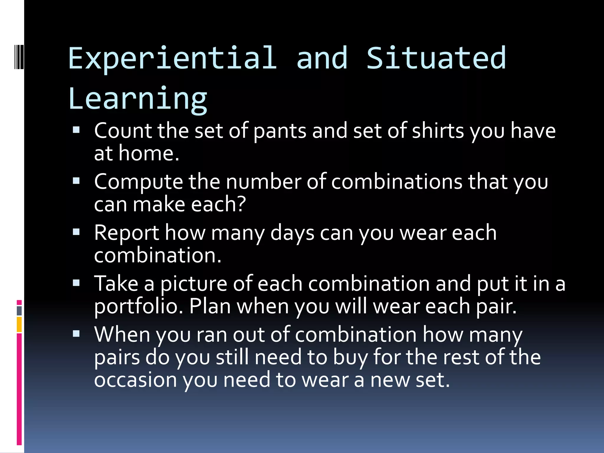 Experiential and Situated
Learning
 Count the set of pants and set of shirts you have
at home.
 Compute the number of combinations that you
can make each?
 Report how many days can you wear each
combination.
 Take a picture of each combination and put it in a
portfolio. Plan when you will wear each pair.
 When you ran out of combination how many
pairs do you still need to buy for the rest of the
occasion you need to wear a new set.
 