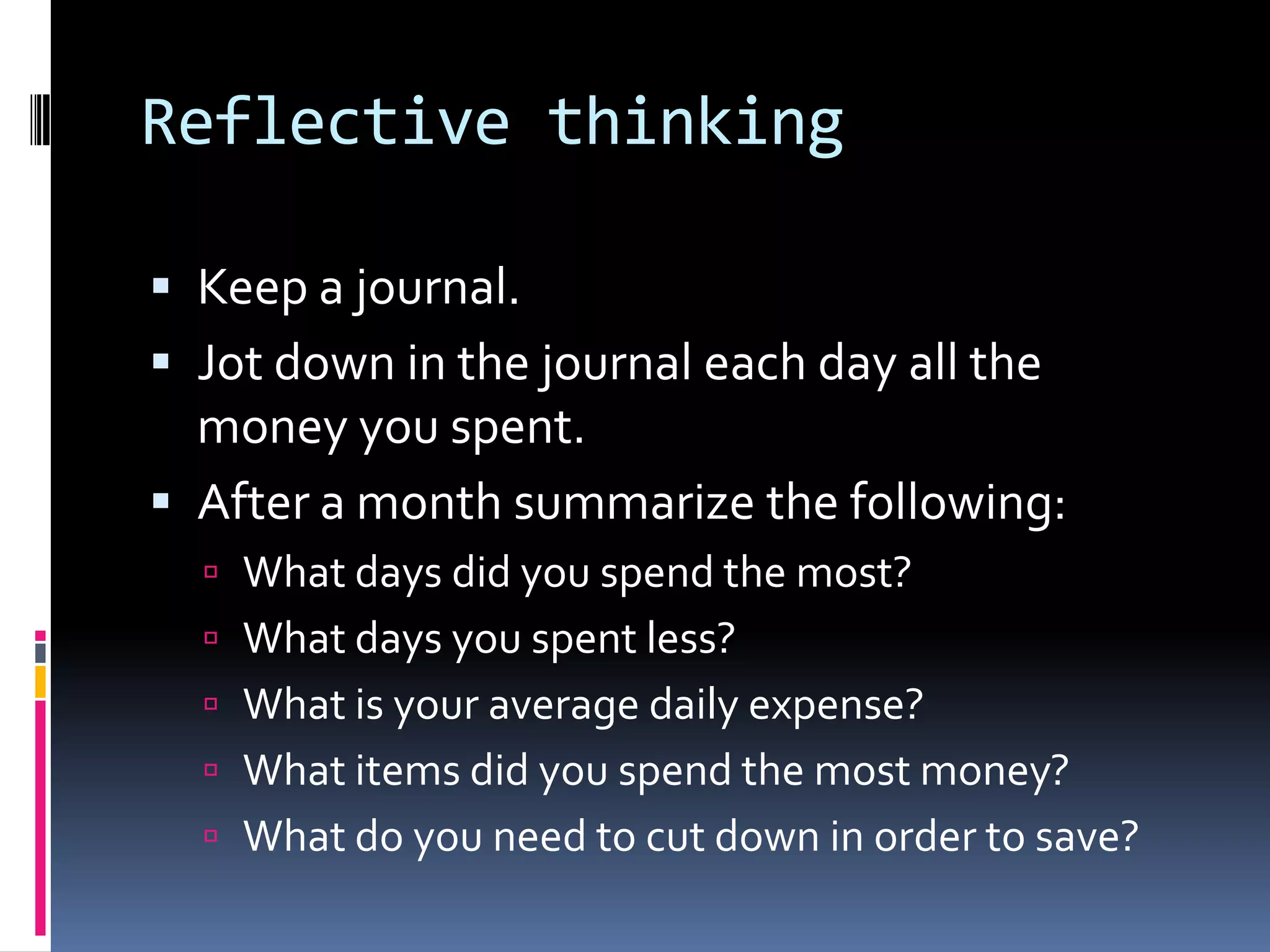 Reflective thinking
 Keep a journal.
 Jot down in the journal each day all the
money you spent.
 After a month summarize the following:
 What days did you spend the most?
 What days you spent less?
 What is your average daily expense?
 What items did you spend the most money?
 What do you need to cut down in order to save?
 