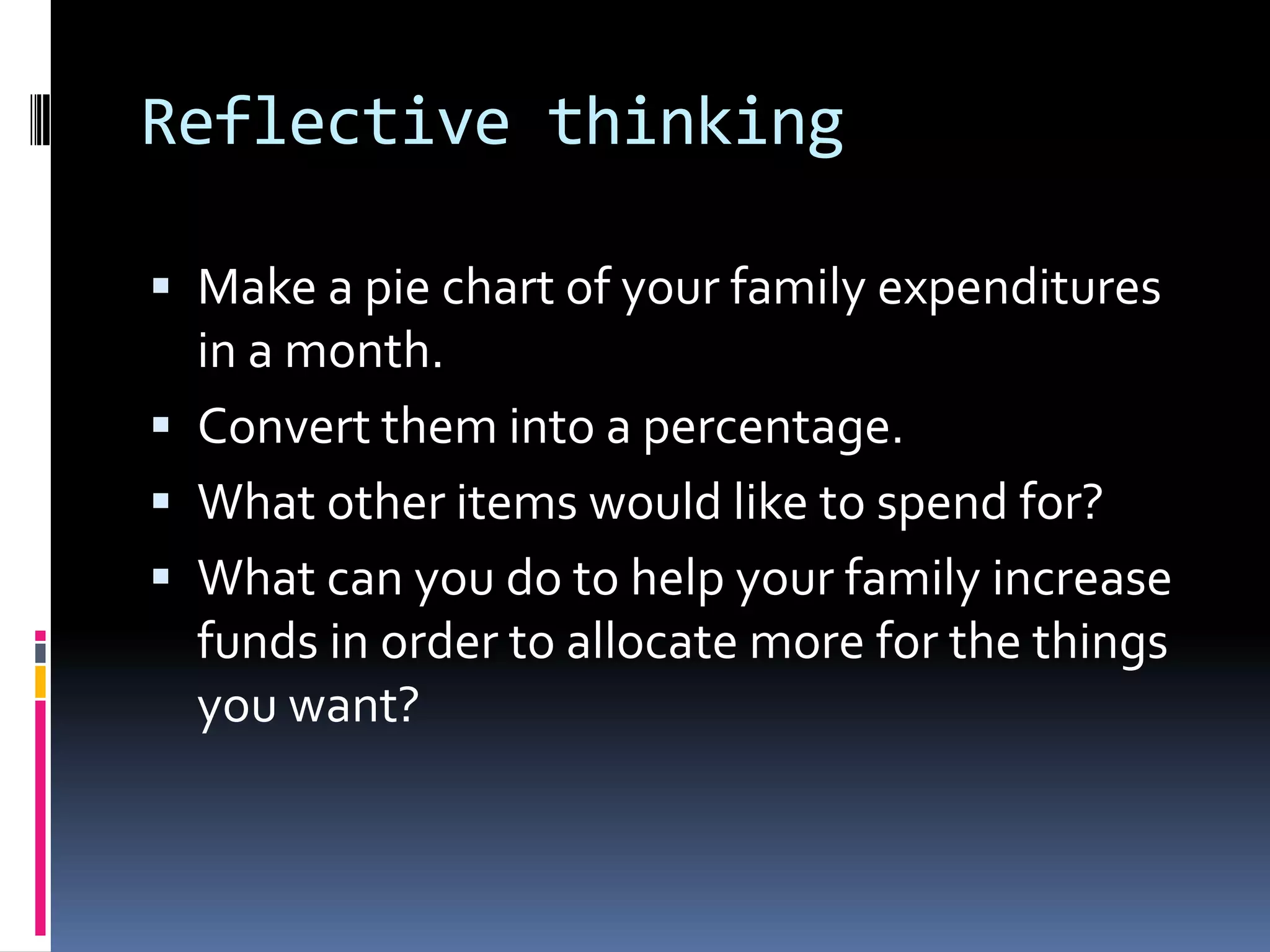 Reflective thinking
 Make a pie chart of your family expenditures
in a month.
 Convert them into a percentage.
 What other items would like to spend for?
 What can you do to help your family increase
funds in order to allocate more for the things
you want?
 