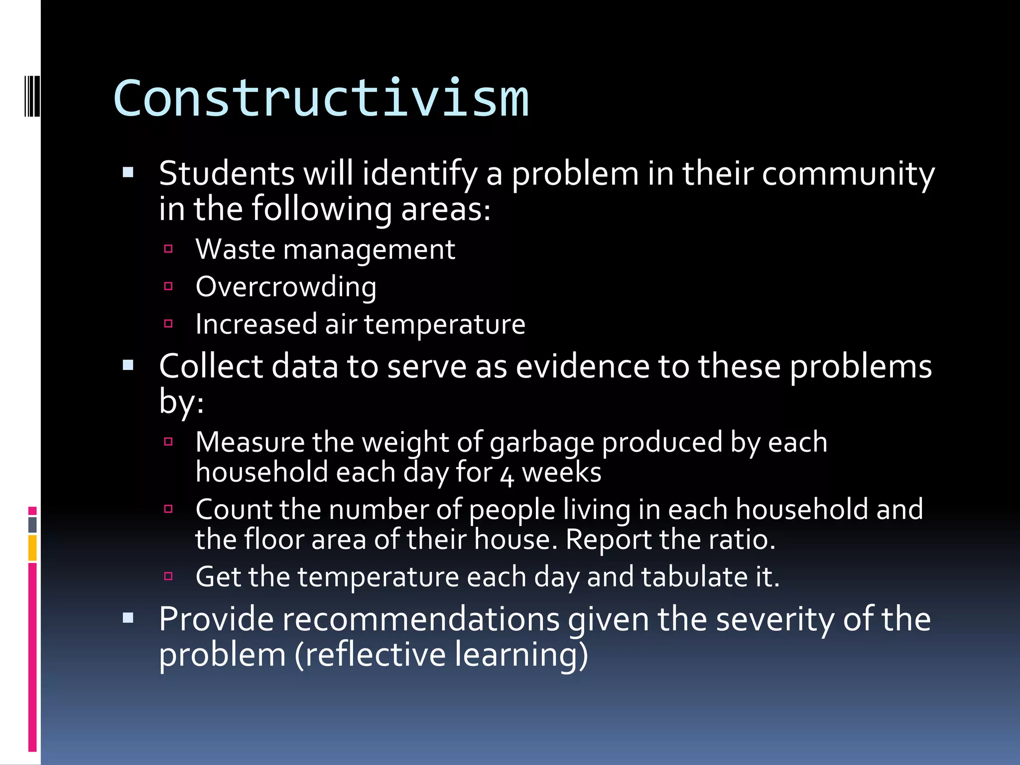 Constructivism
 Students will identify a problem in their community
in the following areas:
 Waste management
 Overcrowding
 Increased air temperature
 Collect data to serve as evidence to these problems
by:
 Measure the weight of garbage produced by each
household each day for 4 weeks
 Count the number of people living in each household and
the floor area of their house. Report the ratio.
 Get the temperature each day and tabulate it.
 Provide recommendations given the severity of the
problem (reflective learning)
 