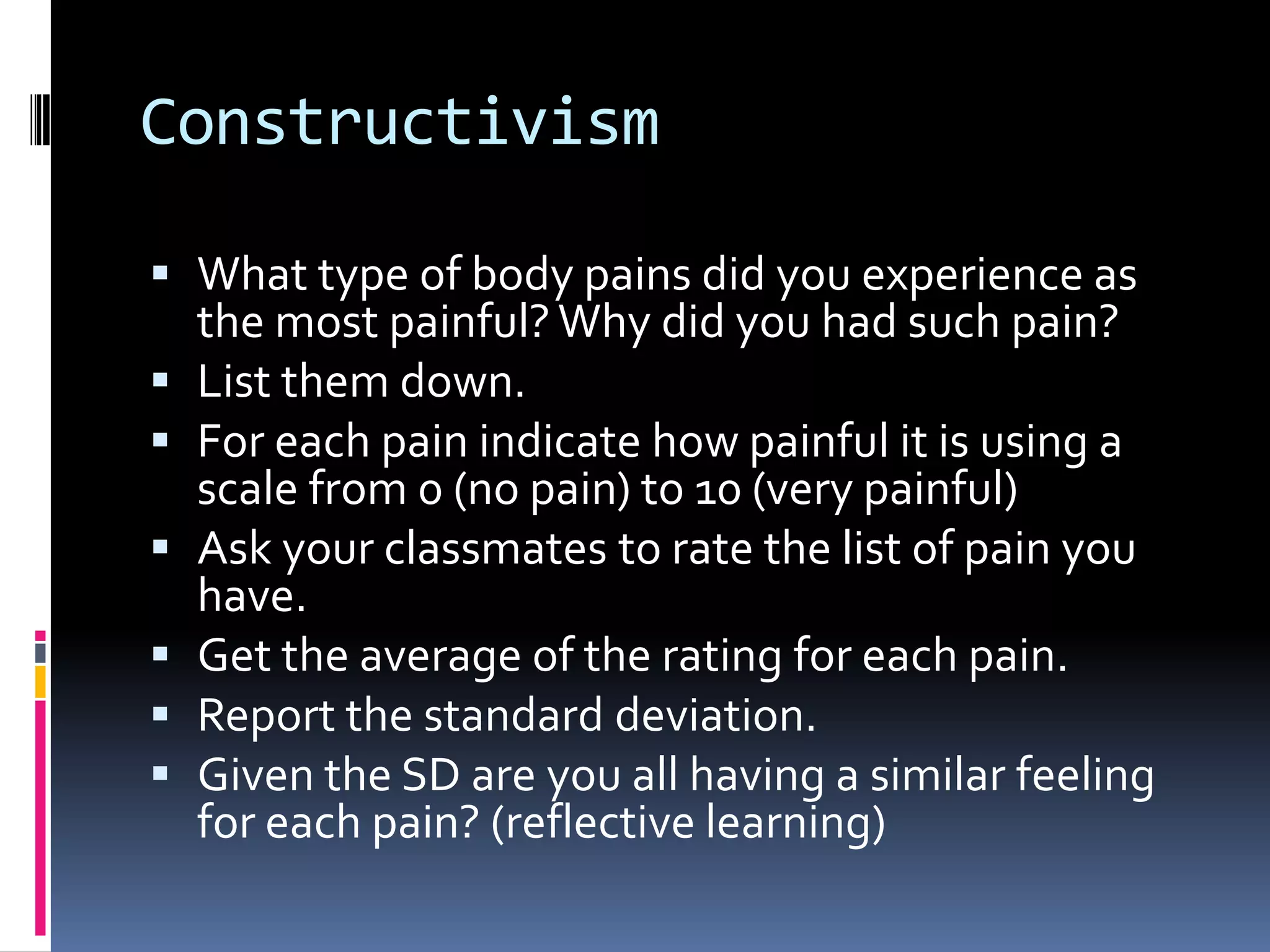 Constructivism
 What type of body pains did you experience as
the most painful? Why did you had such pain?
 List them down.
 For each pain indicate how painful it is using a
scale from 0 (no pain) to 10 (very painful)
 Ask your classmates to rate the list of pain you
have.
 Get the average of the rating for each pain.
 Report the standard deviation.
 Given the SD are you all having a similar feeling
for each pain? (reflective learning)
 
