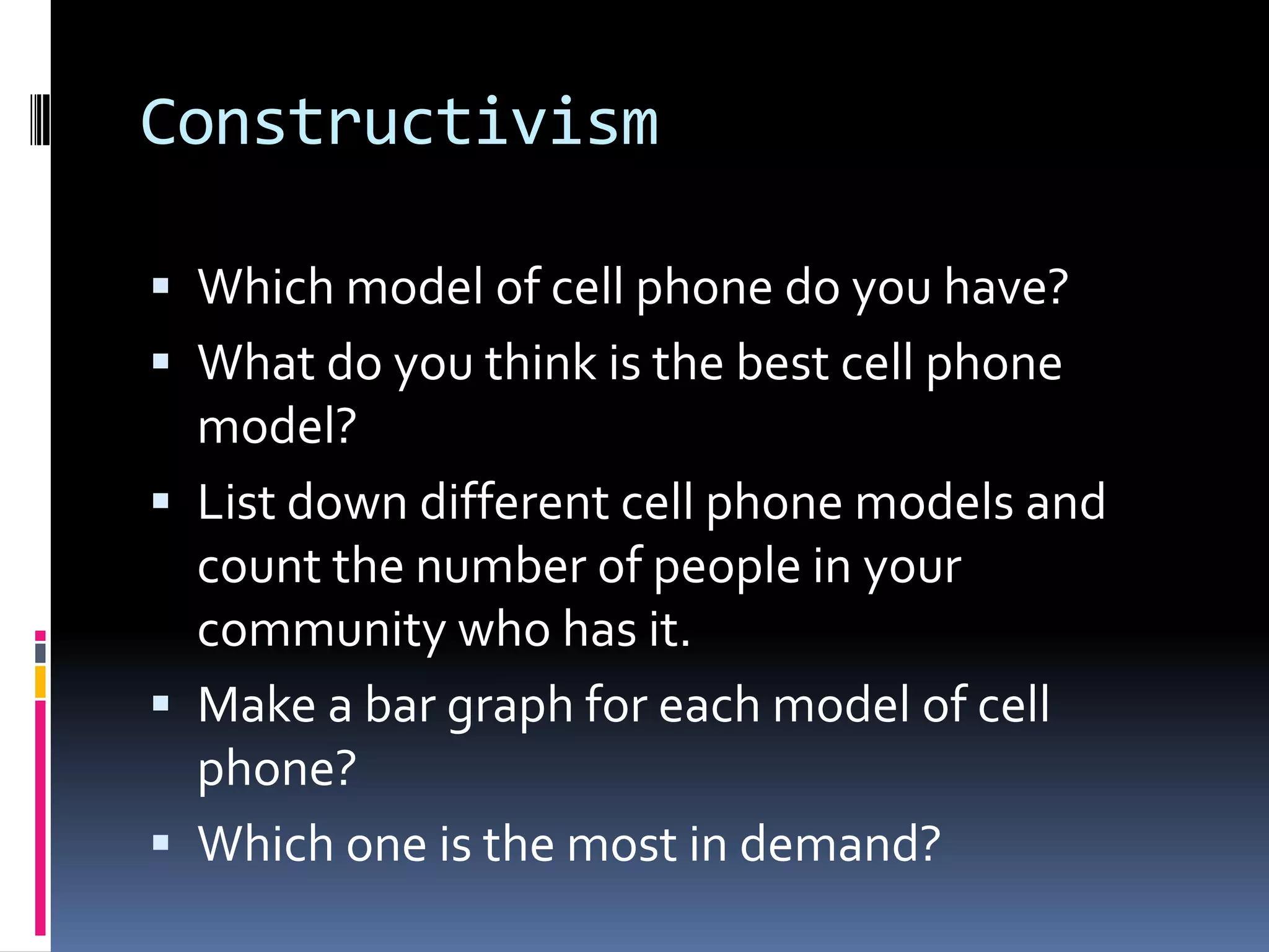Constructivism
 Which model of cell phone do you have?
 What do you think is the best cell phone
model?
 List down different cell phone models and
count the number of people in your
community who has it.
 Make a bar graph for each model of cell
phone?
 Which one is the most in demand?
 