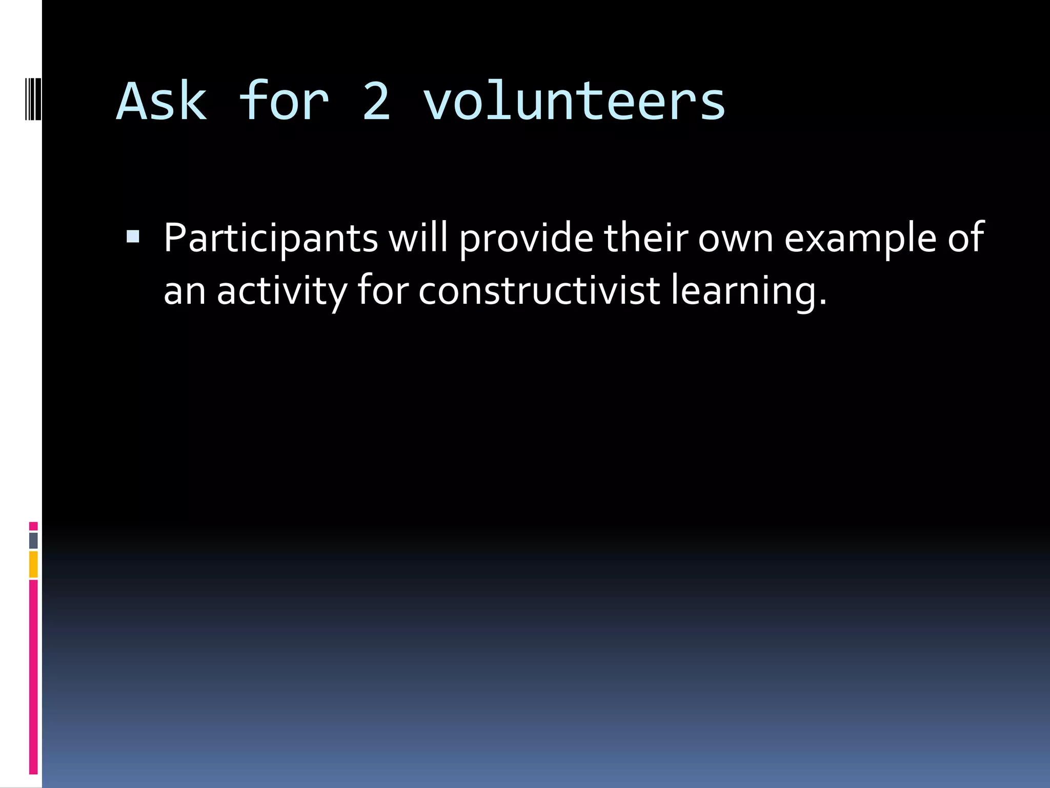 Ask for 2 volunteers
 Participants will provide their own example of
an activity for constructivist learning.
 