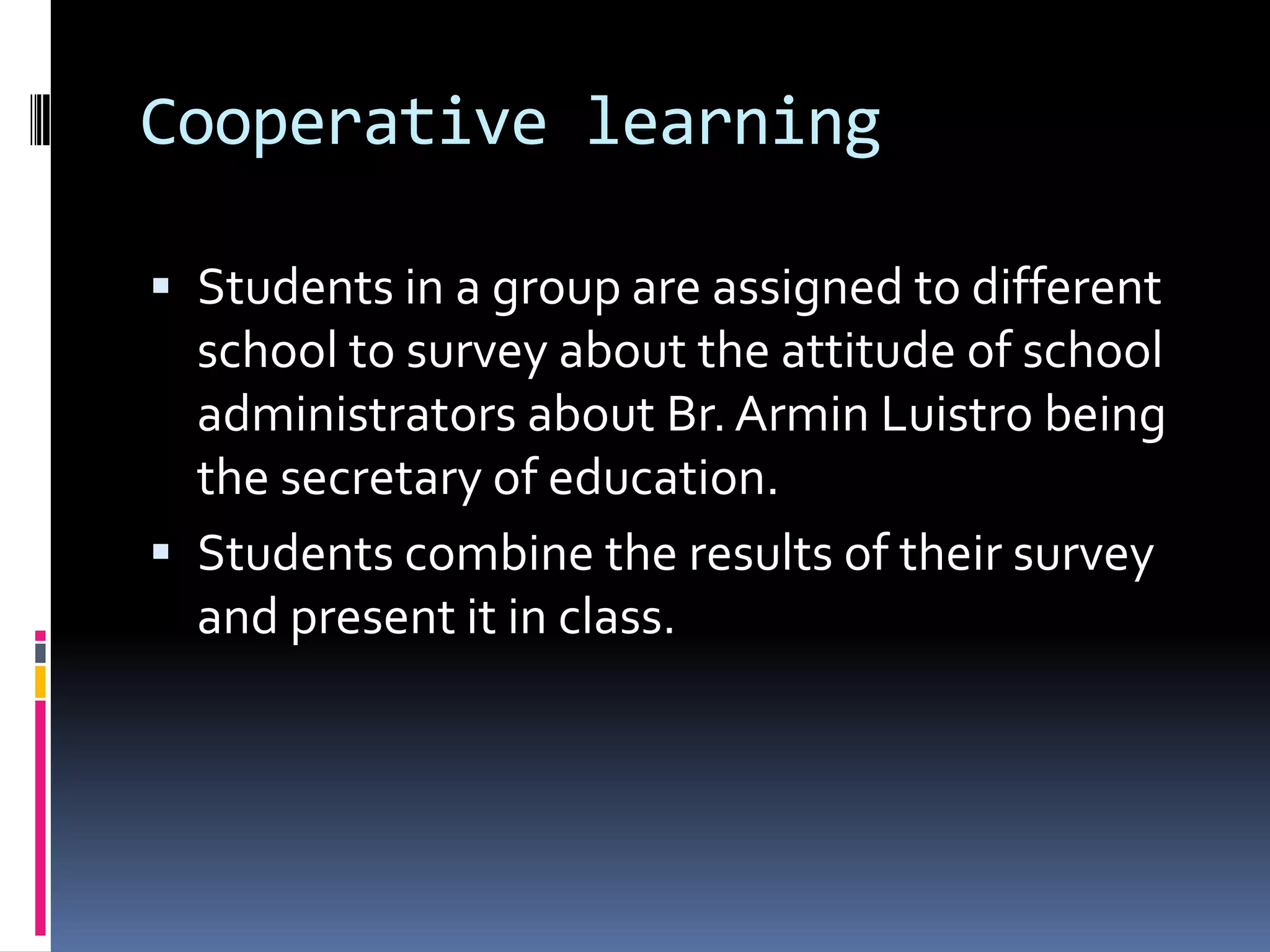 Cooperative learning
 Students in a group are assigned to different
school to survey about the attitude of school
administrators about Br.Armin Luistro being
the secretary of education.
 Students combine the results of their survey
and present it in class.
 