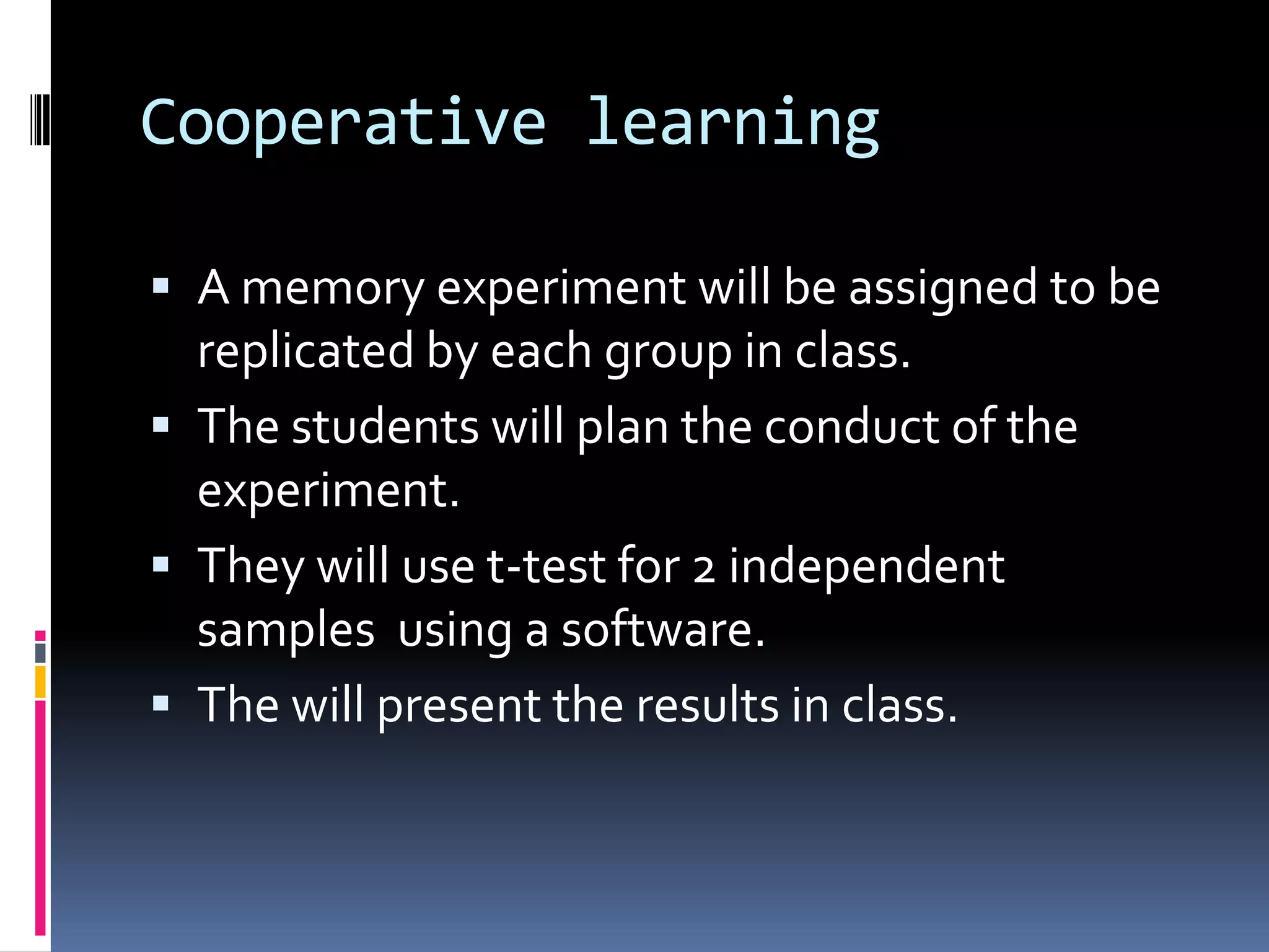 Cooperative learning
 A memory experiment will be assigned to be
replicated by each group in class.
 The students will plan the conduct of the
experiment.
 They will use t-test for 2 independent
samples using a software.
 The will present the results in class.
 