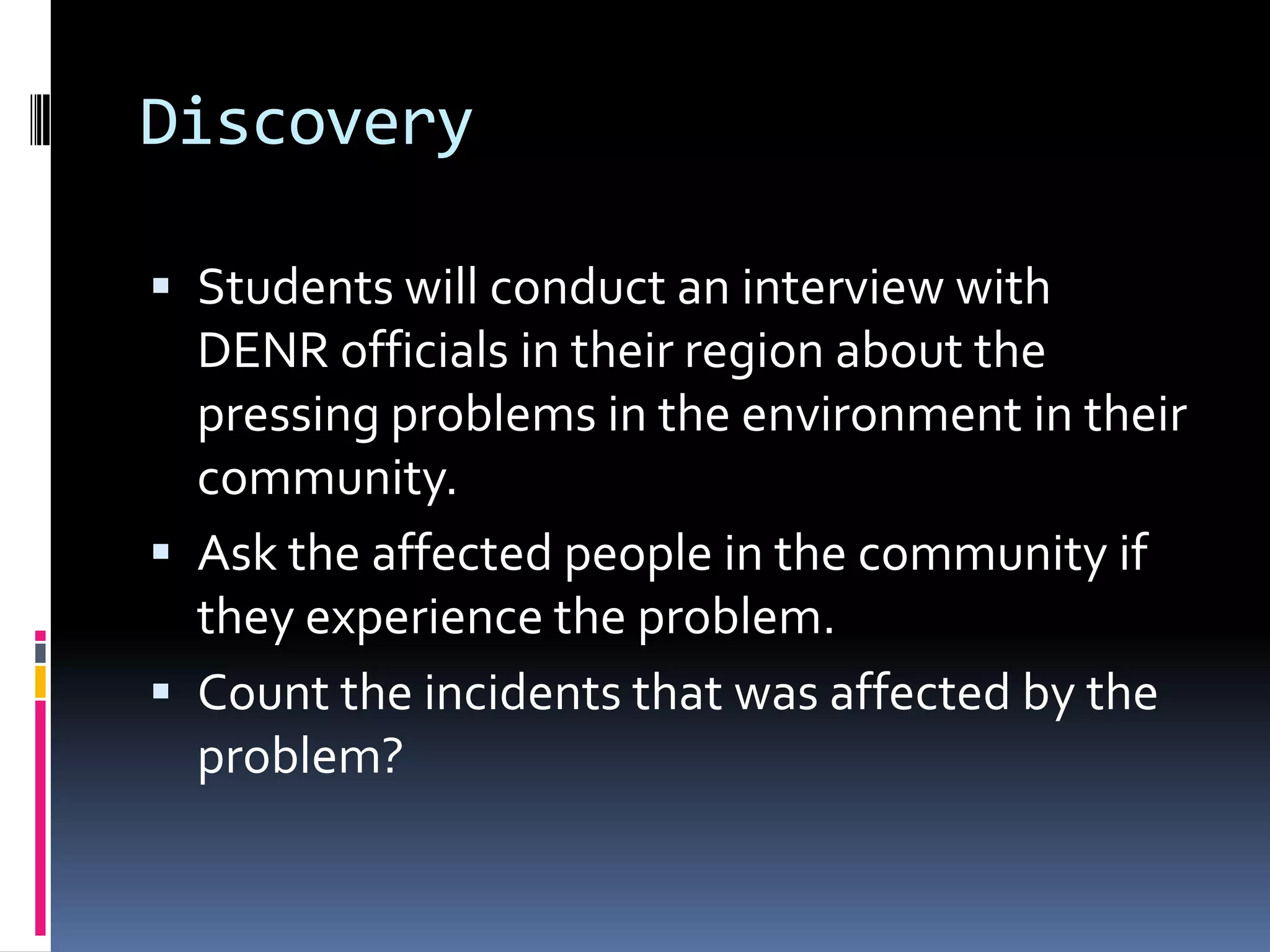 Discovery
 Students will conduct an interview with
DENR officials in their region about the
pressing problems in the environment in their
community.
 Ask the affected people in the community if
they experience the problem.
 Count the incidents that was affected by the
problem?
 