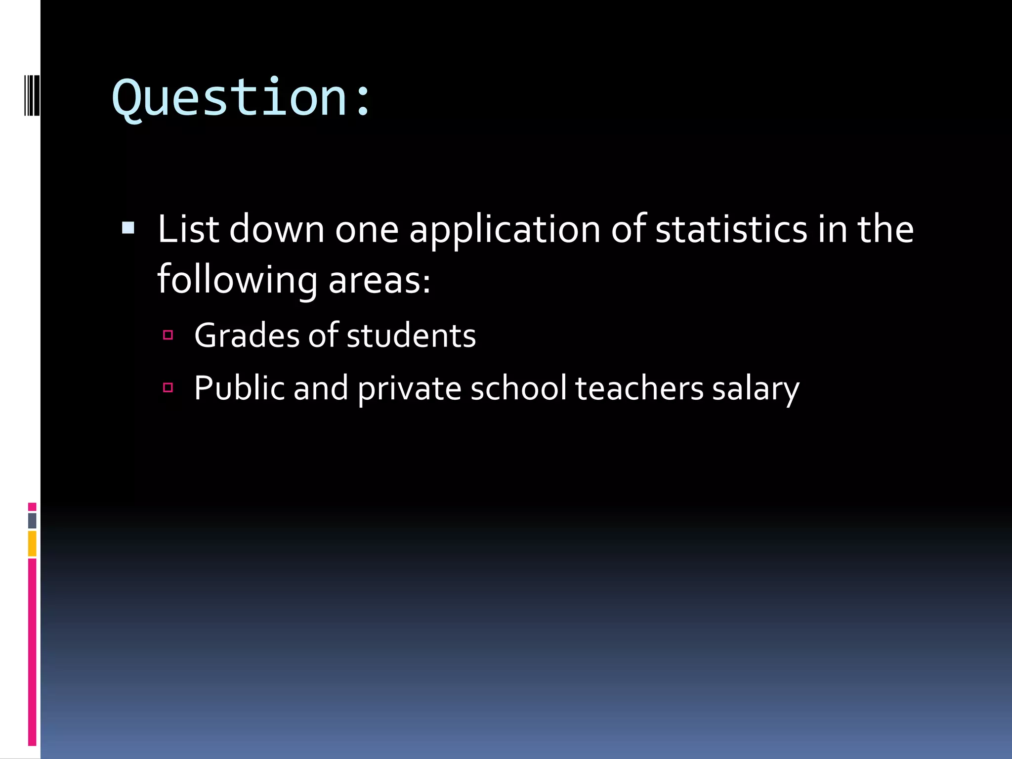 Question:
 List down one application of statistics in the
following areas:
 Grades of students
 Public and private school teachers salary
 