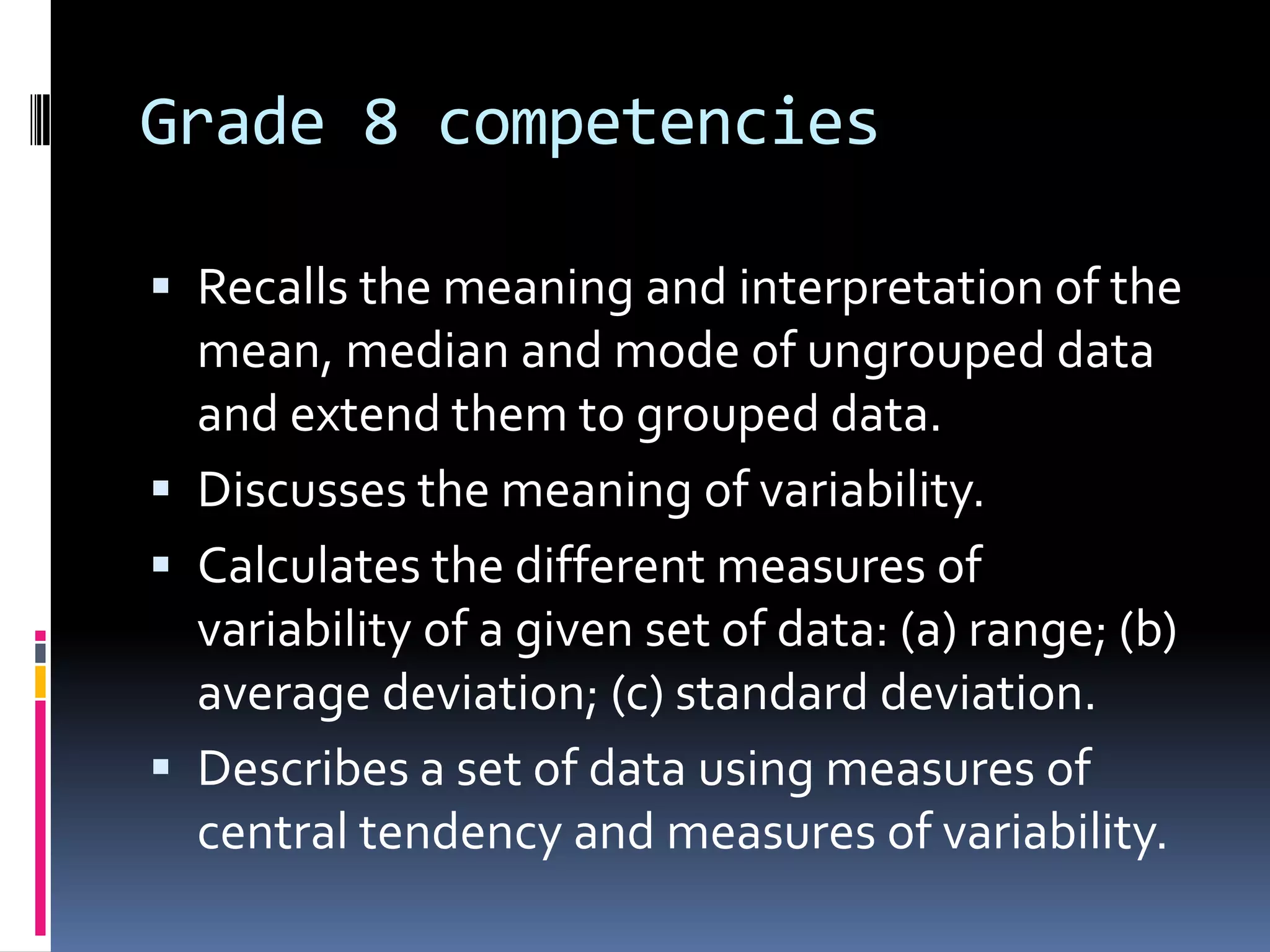 Grade 8 competencies
 Recalls the meaning and interpretation of the
mean, median and mode of ungrouped data
and extend them to grouped data.
 Discusses the meaning of variability.
 Calculates the different measures of
variability of a given set of data: (a) range; (b)
average deviation; (c) standard deviation.
 Describes a set of data using measures of
central tendency and measures of variability.
 