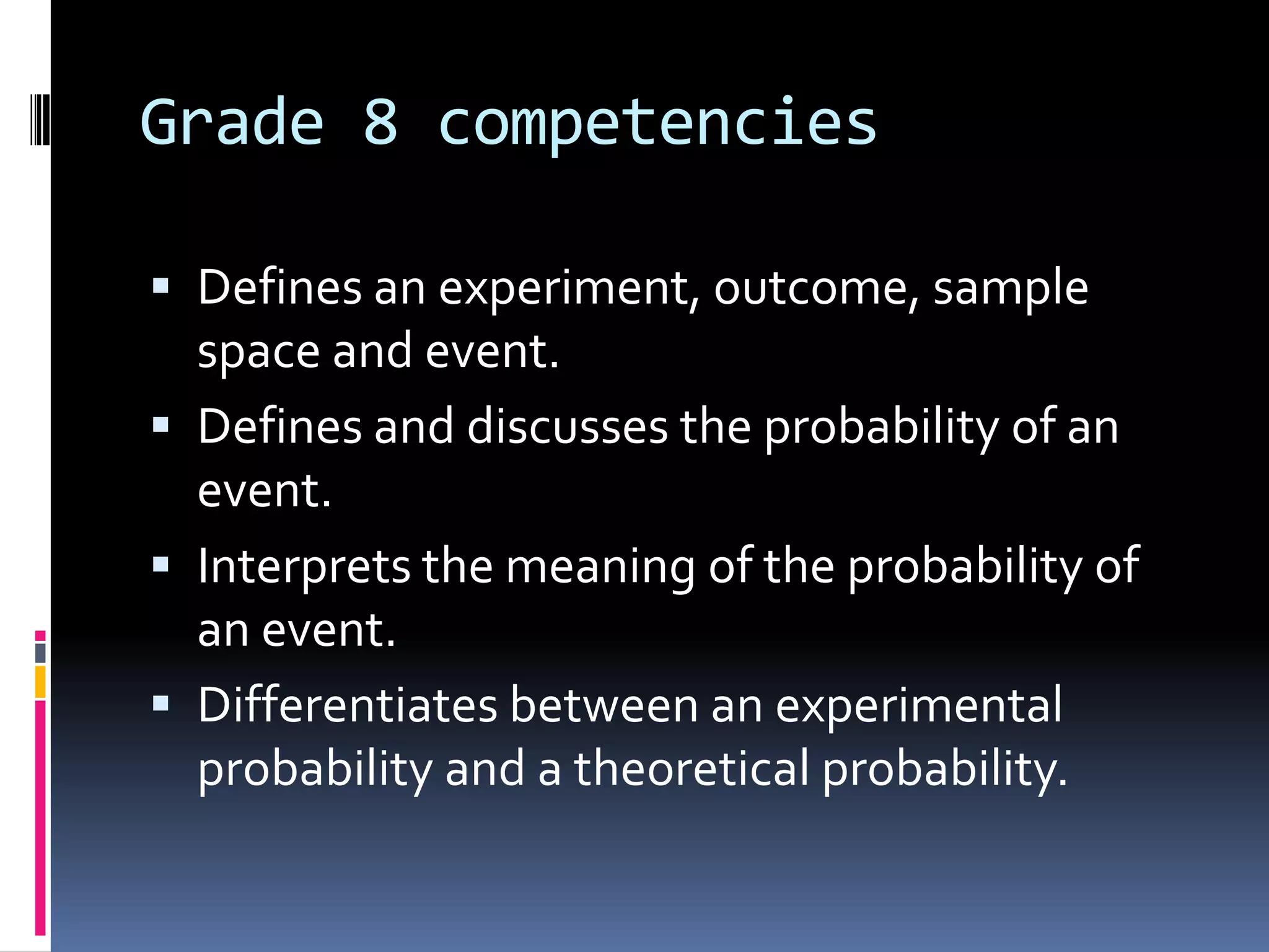 Grade 8 competencies
 Defines an experiment, outcome, sample
space and event.
 Defines and discusses the probability of an
event.
 Interprets the meaning of the probability of
an event.
 Differentiates between an experimental
probability and a theoretical probability.
 