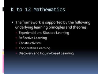 K to 12 Mathematics
 The framework is supported by the following
underlying learning principles and theories:
 Experiential and Situated Learning
 Reflective Learning
 Constructivism
 Cooperative Learning
 Discovery and Inquiry-based Learning
 