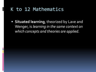K to 12 Mathematics
 Situated learning, theorized by Lave and
Wenger, is learning in the same context on
which concepts and theories are applied.
 