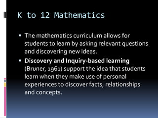 K to 12 Mathematics
 The mathematics curriculum allows for
students to learn by asking relevant questions
and discovering new ideas.
 Discovery and Inquiry-based learning
(Bruner, 1961) support the idea that students
learn when they make use of personal
experiences to discover facts, relationships
and concepts.
 