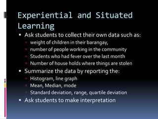 Experiential and Situated
Learning
 Ask students to collect their own data such as:
 weight of children in their barangay,
 number of people working in the community
 Students who had fever over the last month
 Number of house holds where things are stolen
 Summarize the data by reporting the:
 Histogram, line graph
 Mean, Median, mode
 Standard deviation, range, quartile deviation
 Ask students to make interpretation
 