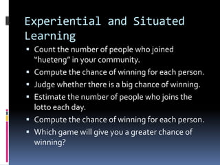 Experiential and Situated
Learning
 Count the number of people who joined
“hueteng” in your community.
 Compute the chance of winning for each person.
 Judge whether there is a big chance of winning.
 Estimate the number of people who joins the
lotto each day.
 Compute the chance of winning for each person.
 Which game will give you a greater chance of
winning?
 